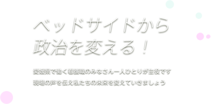 ベッドサイドから政治を変えましょう 現場で活動する看護一人ひとりが主役です！会員の皆さまの声を活かした活動を行い、一人ひとりの夢を実現するため看護職の声を政治の場へ届けます